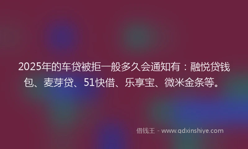 2025年的车贷被拒一般多久会通知有：融悦贷钱包、麦芽贷、51快借、乐享宝、微米金条等。
