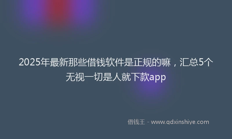 2025年最新那些借钱软件是正规的嘛，汇总5个无视一切是人就下款app