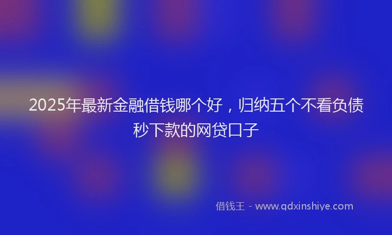 2025年最新金融借钱哪个好，归纳五个不看负债秒下款的网贷口子