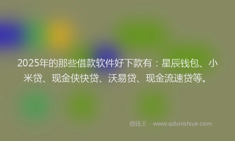 2025年的那些借款软件好下款有：星辰钱包、小米贷、现金侠快贷、沃易贷、现金流速贷等。