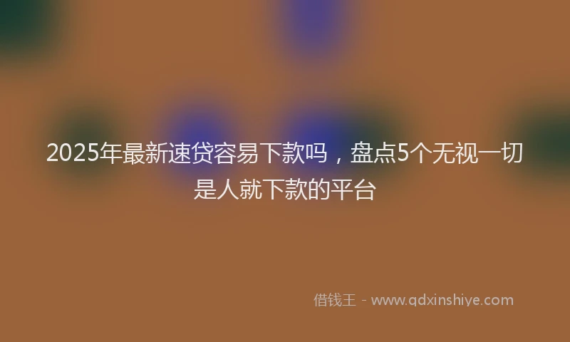 2025年最新速贷容易下款吗，盘点5个无视一切是人就下款的平台
