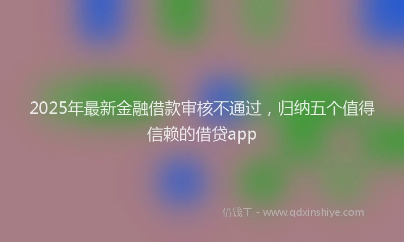 2025年最新金融借款审核不通过，归纳五个值得信赖的借贷app