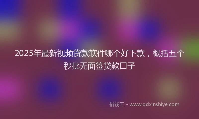 2025年最新视频贷款软件哪个好下款，概括五个秒批无面签贷款口子