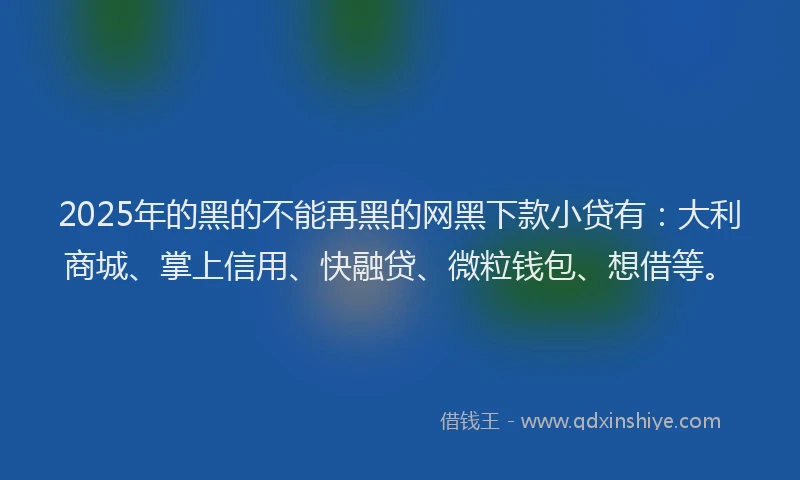2025年的黑的不能再黑的网黑下款小贷有：大利商城、掌上信用、快融贷、微粒钱包、想借等。