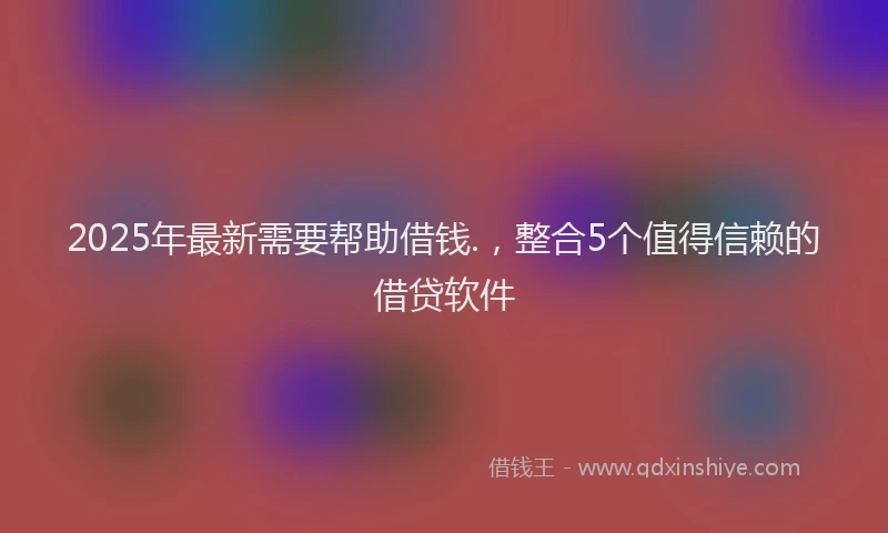 2025年最新需要帮助借钱.，整合5个值得信赖的借贷软件