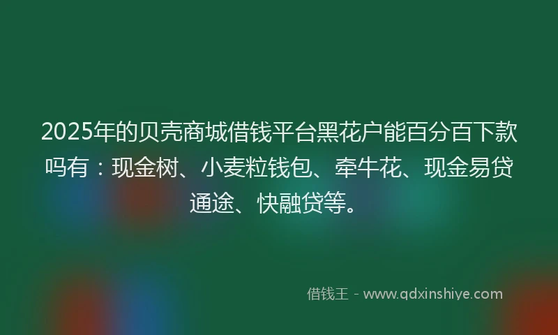2025年的贝壳商城借钱平台黑花户能百分百下款吗有：现金树、小麦粒钱包、牵牛花、现金易贷通途、快融贷等。