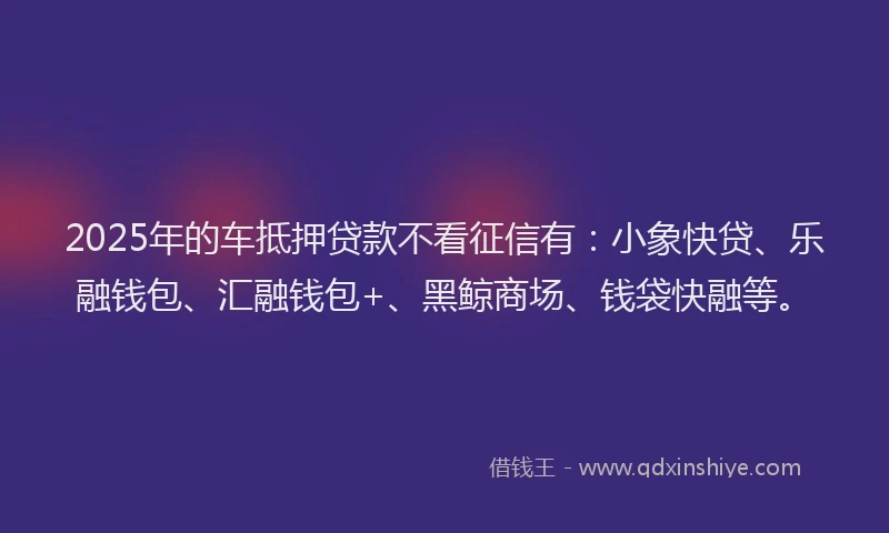 2025年的车抵押贷款不看征信有：小象快贷、乐融钱包、汇融钱包+、黑鲸商场、钱袋快融等。
