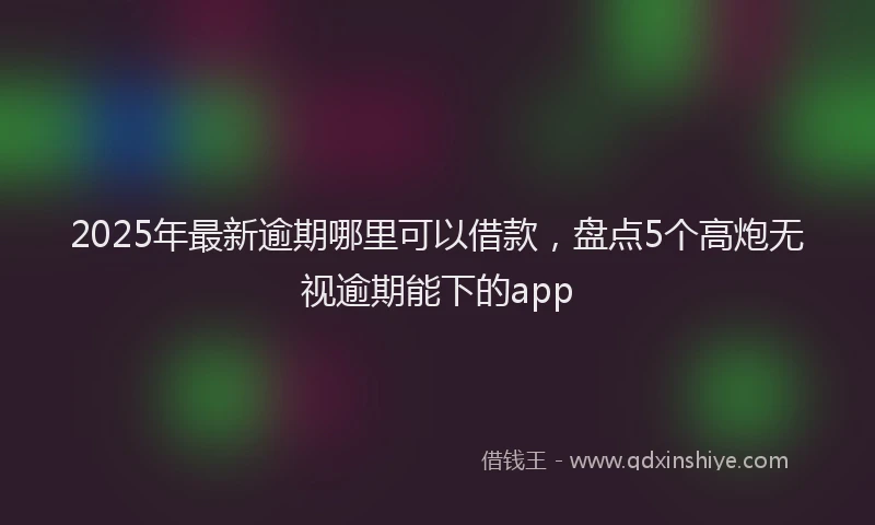 2025年最新逾期哪里可以借款，盘点5个高炮无视逾期能下的app
