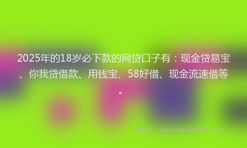 2025年的18岁必下款的网贷口子有：现金贷易宝、你我贷借款、用钱宝、58好借、现金流速借等。