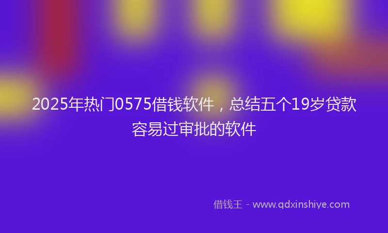 2025年热门0575借钱软件，总结五个19岁贷款容易过审批的软件