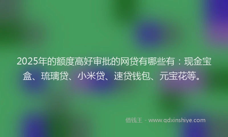 2025年的额度高好审批的网贷有哪些有：现金宝盒、琉璃贷、小米贷、速贷钱包、元宝花等。