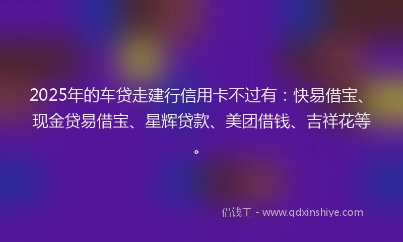 2025年的车贷走建行信用卡不过有：快易借宝、现金贷易借宝、星辉贷款、美团借钱、吉祥花等。