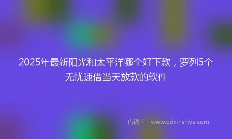 2025年最新阳光和太平洋哪个好下款，罗列5个无忧速借当天放款的软件