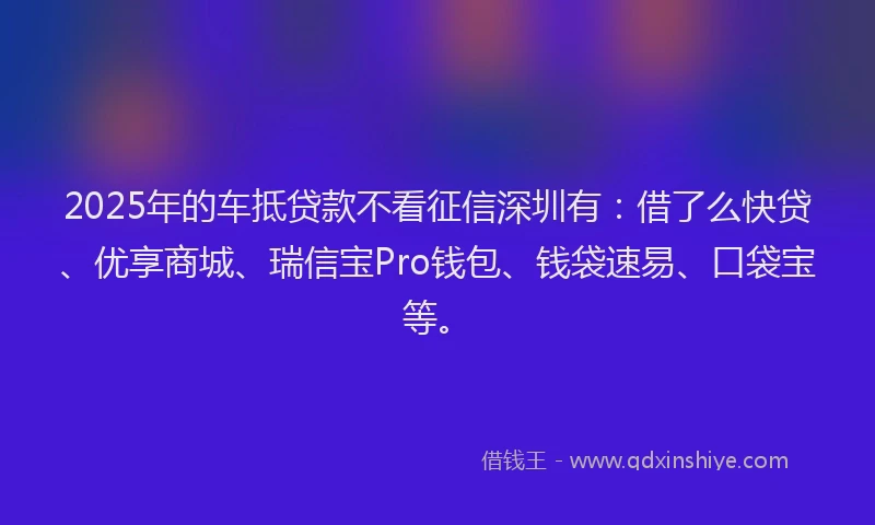 2025年的车抵贷款不看征信深圳有：借了么快贷、优享商城、瑞信宝Pro钱包、钱袋速易、口袋宝等。
