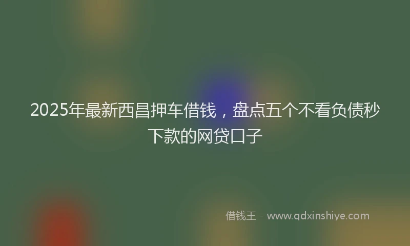 2025年最新西昌押车借钱，盘点五个不看负债秒下款的网贷口子