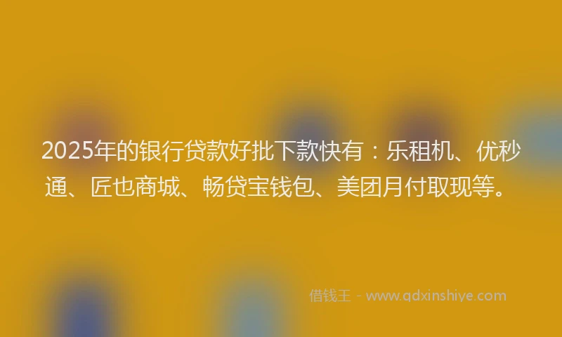 2025年的银行贷款好批下款快有：乐租机、优秒通、匠也商城、畅贷宝钱包、美团月付取现等。