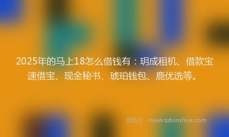 2025年的马上18怎么借钱有：玥成租机、借款宝速借宝、现金秘书、琥珀钱包、鹿优选等。