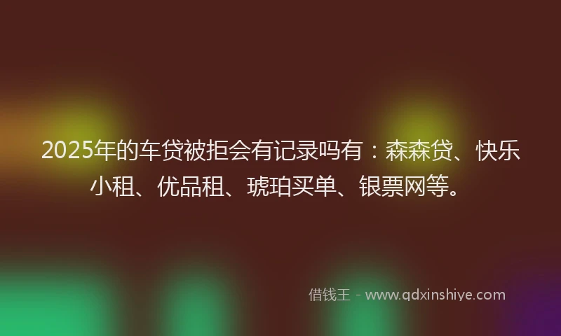 2025年的车贷被拒会有记录吗有：森森贷、快乐小租、优品租、琥珀买单、银票网等。