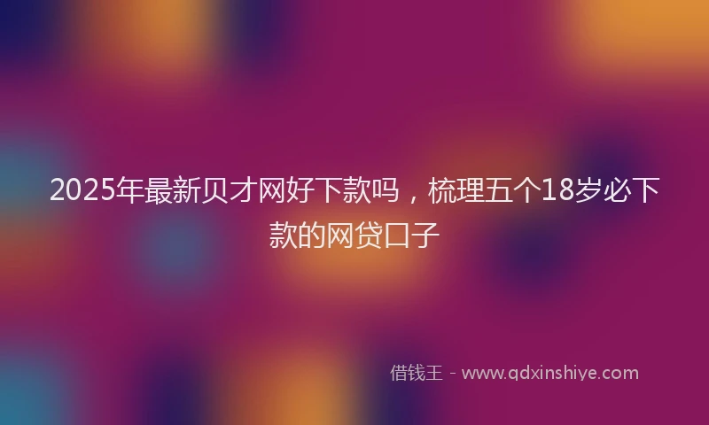 2025年最新贝才网好下款吗，梳理五个18岁必下款的网贷口子