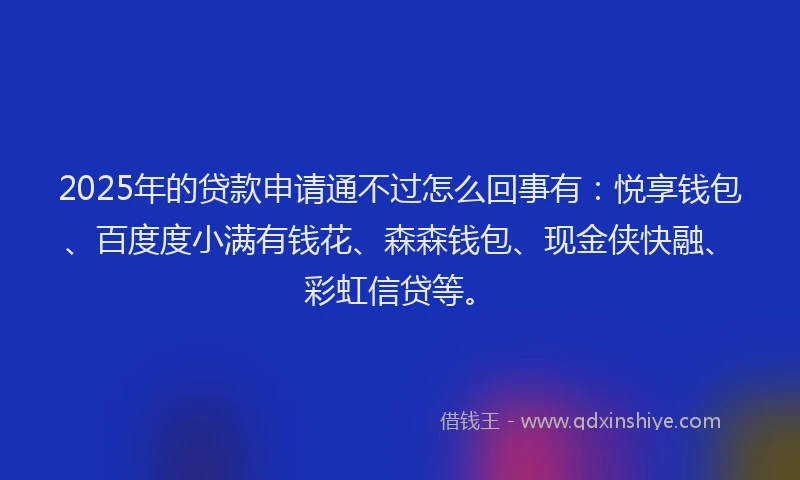 2025年的贷款申请通不过怎么回事有：悦享钱包、百度度小满有钱花、森森钱包、现金侠快融、彩虹信贷等。