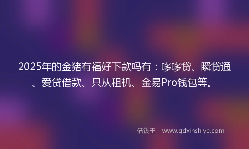 2025年的金猪有福好下款吗有：哆哆贷、瞬贷通、爱贷借款、只从租机、金易Pro钱包等。