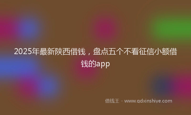 2025年最新陕西借钱，盘点五个不看征信小额借钱的app