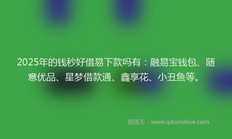 2025年的钱秒好借易下款吗有：融易宝钱包、随意优品、星梦借款通、鑫享花、小丑鱼等。