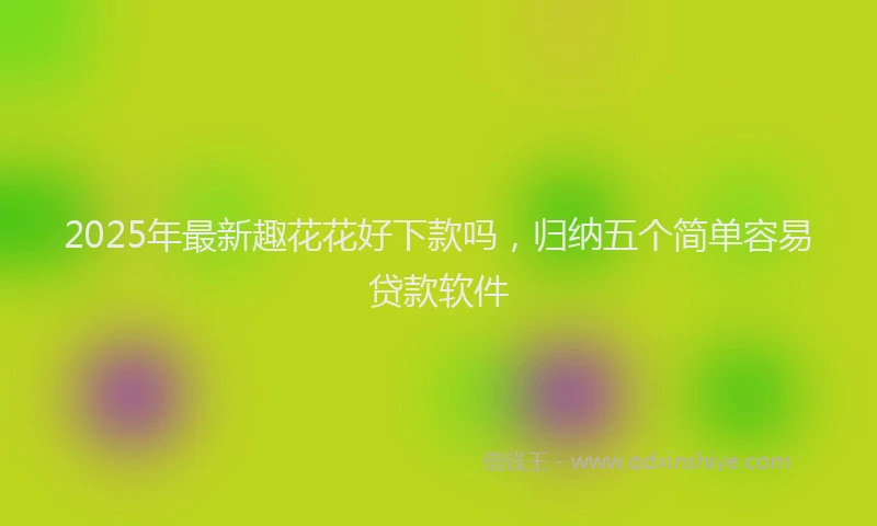 2025年最新趣花花好下款吗，归纳五个简单容易贷款软件