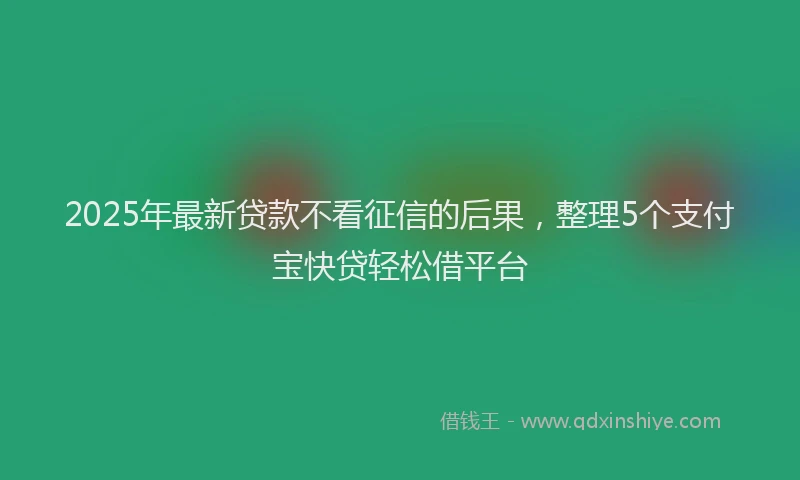 2025年最新贷款不看征信的后果，整理5个支付宝快贷轻松借平台