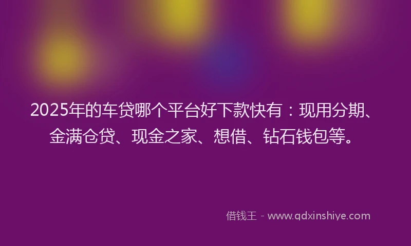 2025年的车贷哪个平台好下款快有：现用分期、金满仓贷、现金之家、想借、钻石钱包等。