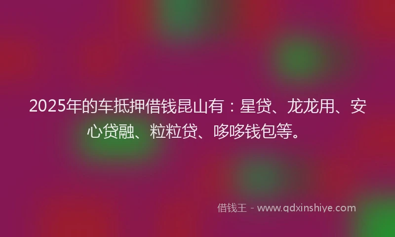 2025年的车抵押借钱昆山有：星贷、龙龙用、安心贷融、粒粒贷、哆哆钱包等。