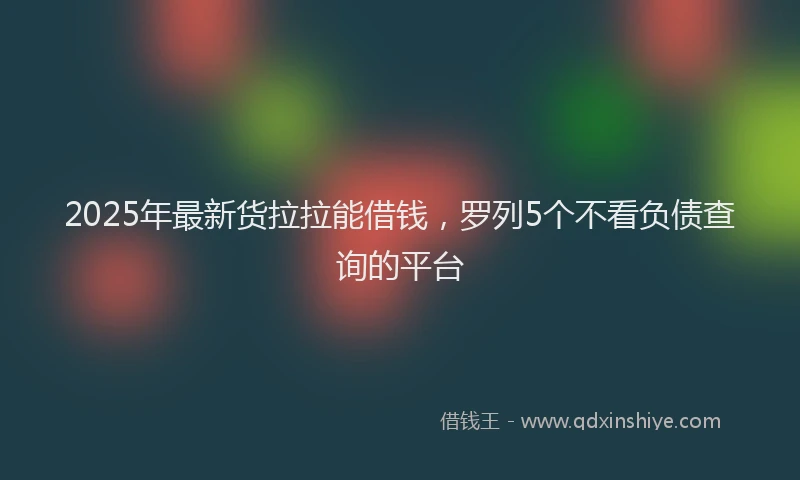 2025年最新货拉拉能借钱，罗列5个不看负债查询的平台