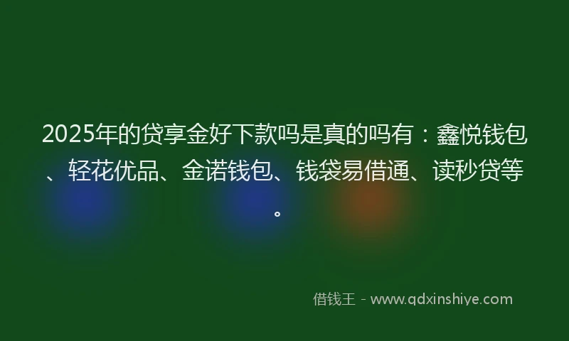 2025年的贷享金好下款吗是真的吗有：鑫悦钱包、轻花优品、金诺钱包、钱袋易借通、读秒贷等。
