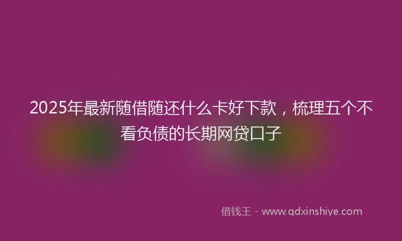 2025年最新随借随还什么卡好下款，梳理五个不看负债的长期网贷口子