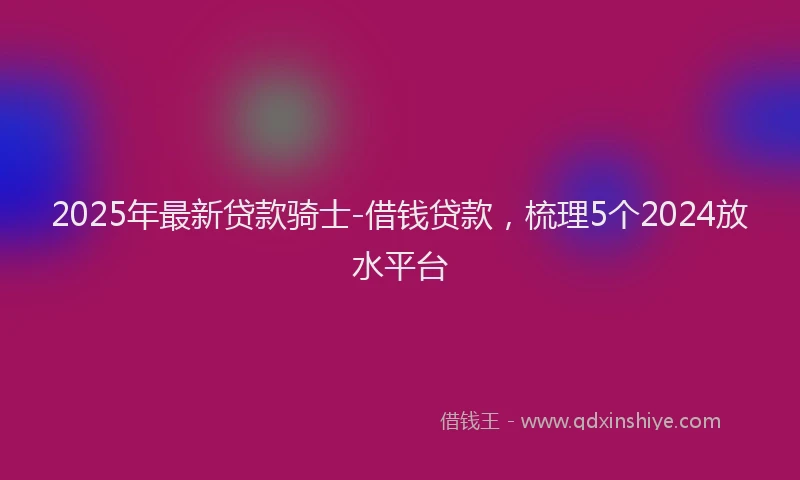 2025年最新贷款骑士-借钱贷款，梳理5个2024放水平台