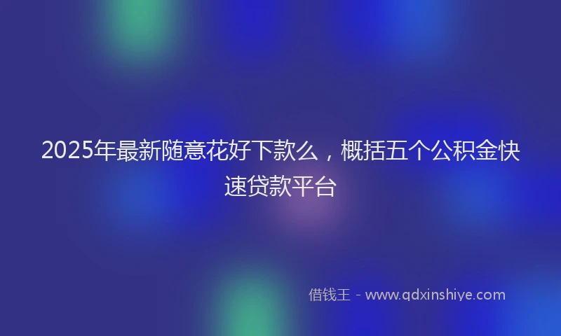 2025年最新随意花好下款么，概括五个公积金快速贷款平台