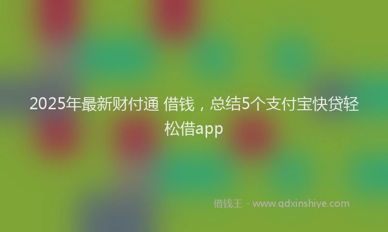 2025年最新财付通 借钱，总结5个支付宝快贷轻松借app