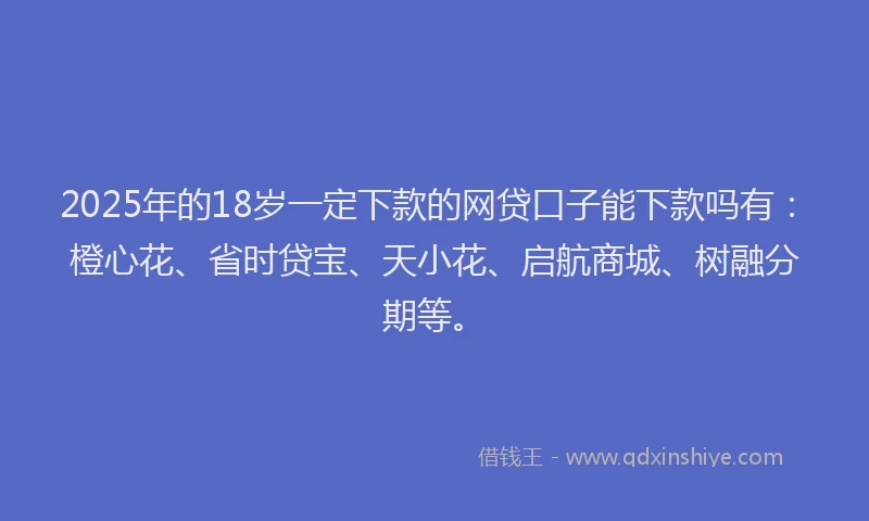 2025年的18岁一定下款的网贷口子能下款吗有：橙心花、省时贷宝、天小花、启航商城、树融分期等。