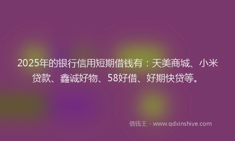 2025年的银行信用短期借钱有：天美商城、小米贷款、鑫诚好物、58好借、好期快贷等。