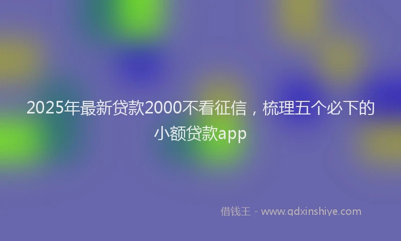 2025年最新贷款2000不看征信，梳理五个必下的小额贷款app