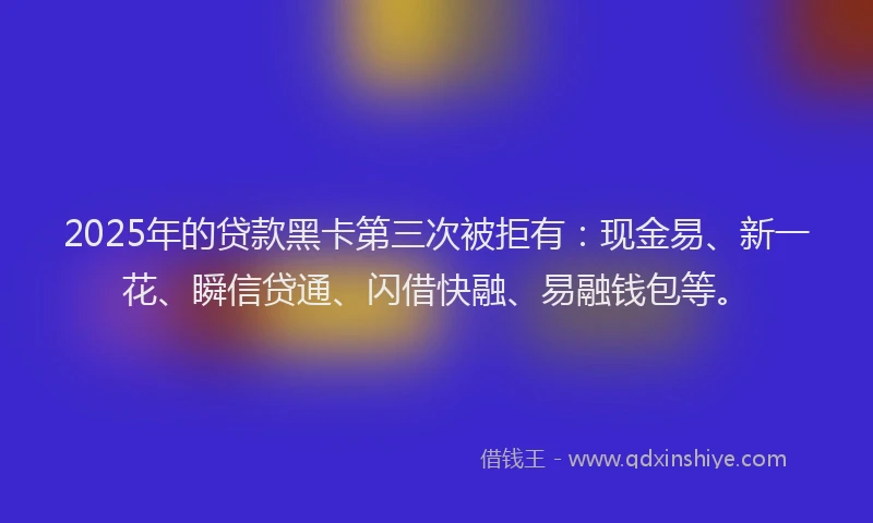 2025年的贷款黑卡第三次被拒有：现金易、新一花、瞬信贷通、闪借快融、易融钱包等。
