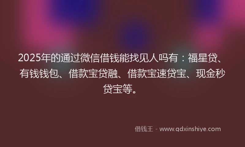 2025年的通过微信借钱能找见人吗有：福星贷、有钱钱包、借款宝贷融、借款宝速贷宝、现金秒贷宝等。