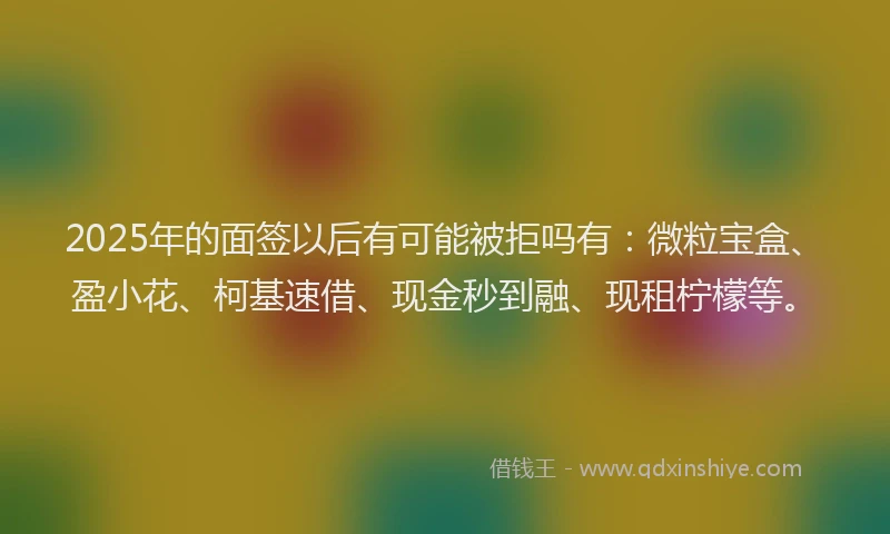 2025年的面签以后有可能被拒吗有：微粒宝盒、盈小花、柯基速借、现金秒到融、现租柠檬等。