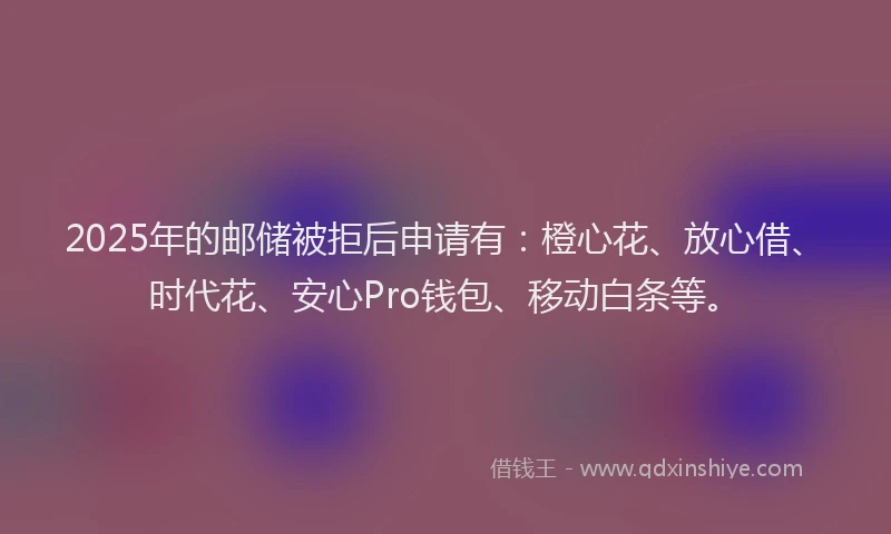 2025年的邮储被拒后申请有：橙心花、放心借、时代花、安心Pro钱包、移动白条等。