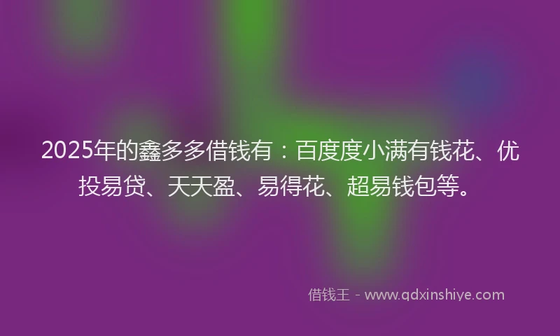 2025年的鑫多多借钱有：百度度小满有钱花、优投易贷、天天盈、易得花、超易钱包等。