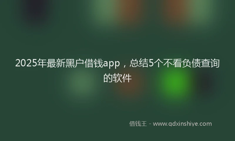 2025年最新黑户借钱app，总结5个不看负债查询的软件