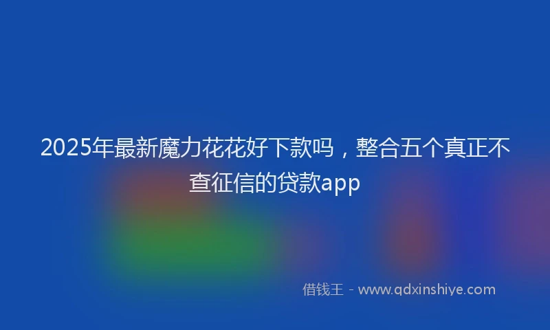 2025年最新魔力花花好下款吗，整合五个真正不查征信的贷款app
