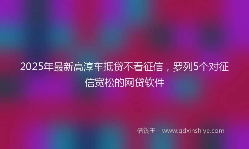 2025年最新高淳车抵贷不看征信，罗列5个对征信宽松的网贷软件