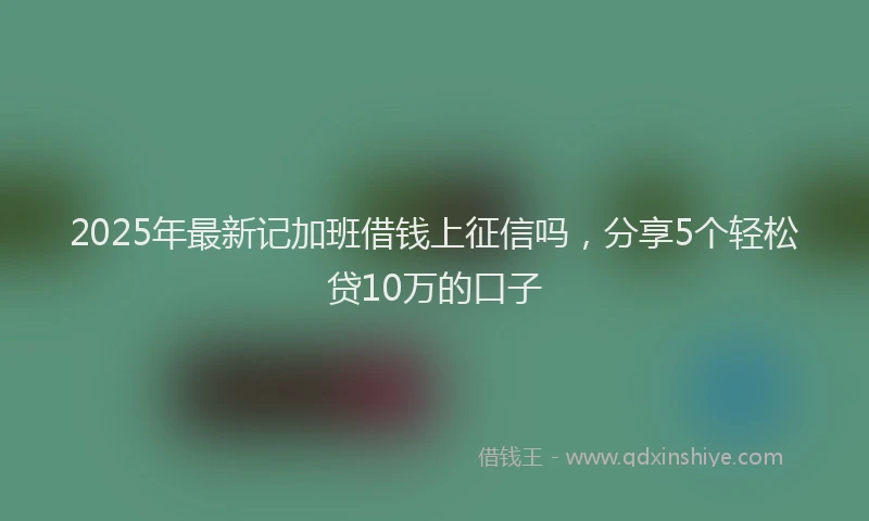 2025年最新记加班借钱上征信吗，分享5个轻松贷10万的口子