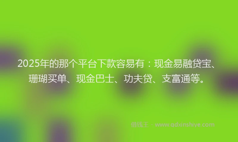 2025年的那个平台下款容易有：现金易融贷宝、珊瑚买单、现金巴士、功夫贷、支富通等。